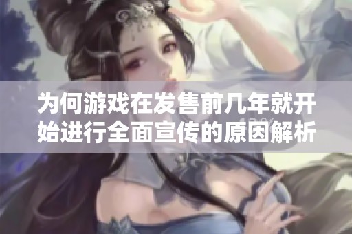 为何游戏在发售前几年就开始进行全面宣传的原因解析