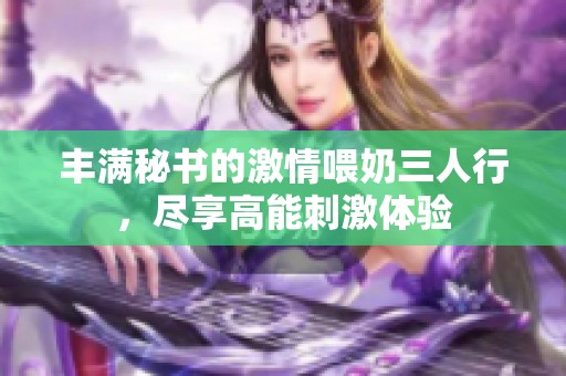 丰满秘书的激情喂奶三人行，尽享高能刺激体验