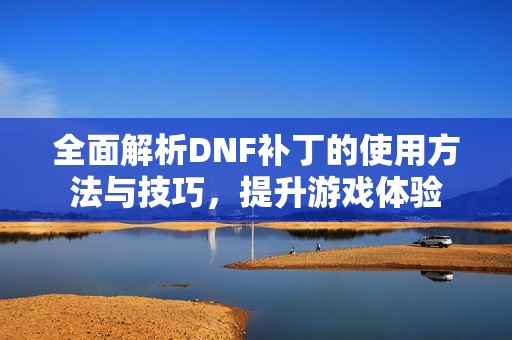 全面解析DNF补丁的使用方法与技巧，提升游戏体验