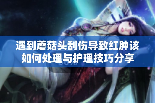 遇到蘑菇头刮伤导致红肿该如何处理与护理技巧分享