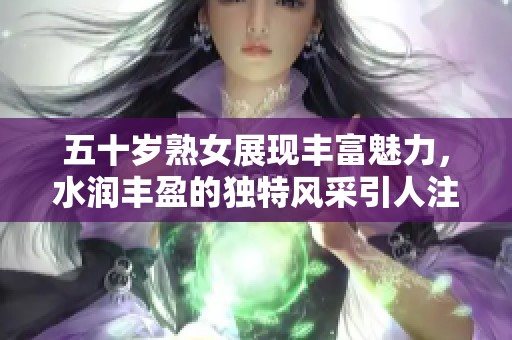 五十岁熟女展现丰富魅力，水润丰盈的独特风采引人注目