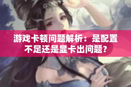 游戏卡顿问题解析：是配置不足还是显卡出问题？