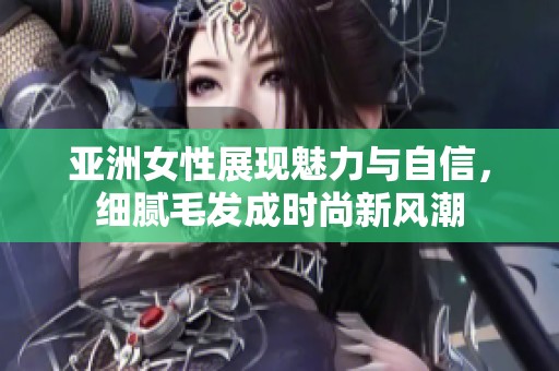 亚洲女性展现魅力与自信，细腻毛发成时尚新风潮