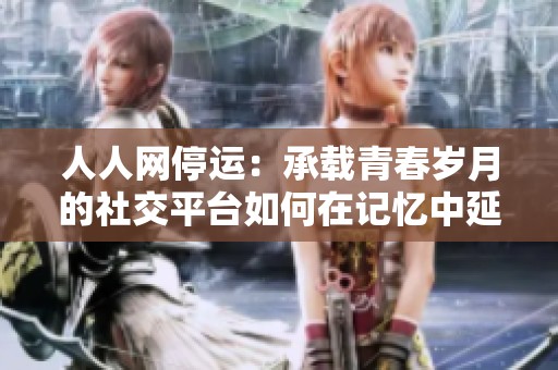 人人网停运：承载青春岁月的社交平台如何在记忆中延续