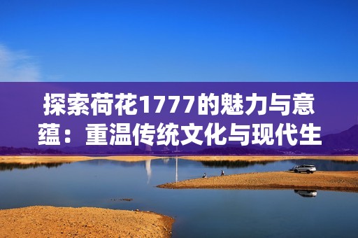 探索荷花1777的魅力与意蕴：重温传统文化与现代生活的交融