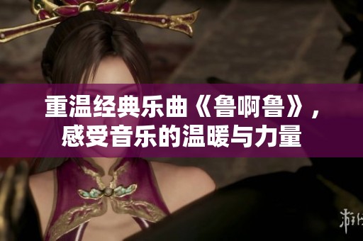 重温经典乐曲《鲁啊鲁》，感受音乐的温暖与力量