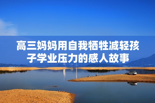高三妈妈用自我牺牲减轻孩子学业压力的感人故事