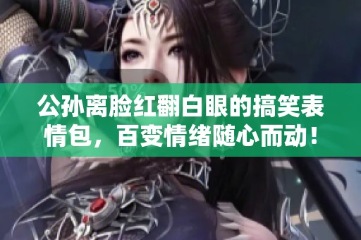 公孙离脸红翻白眼的搞笑表情包，百变情绪随心而动！