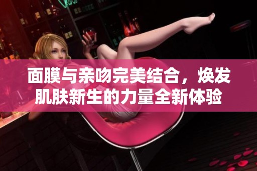 面膜与亲吻完美结合，焕发肌肤新生的力量全新体验