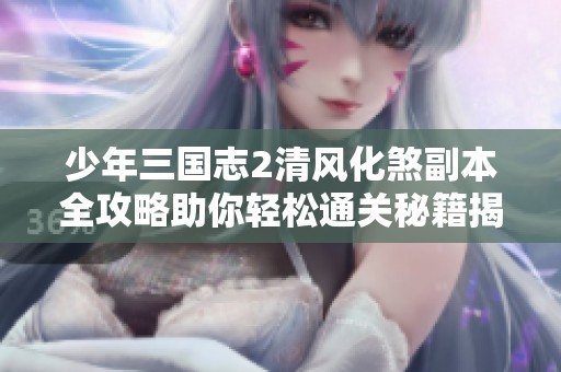 少年三国志2清风化煞副本全攻略助你轻松通关秘籍揭秘