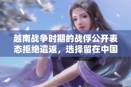 越南战争时期的战俘公开表态拒绝遣返，选择留在中国的背后故事