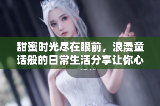 甜蜜时光尽在眼前，浪漫童话般的日常生活分享让你心动不已