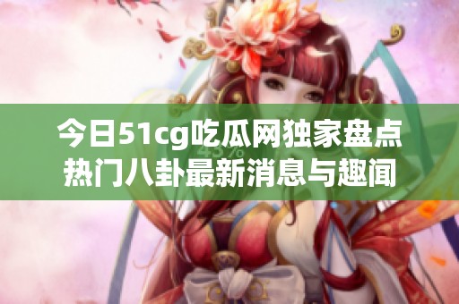 今日51cg吃瓜网独家盘点热门八卦最新消息与趣闻