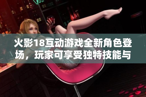 火影18互动游戏全新角色登场，玩家可享受独特技能与丰富剧情体验