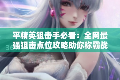 平精英狙击手必看：全网最强狙击点位攻略助你称霸战场