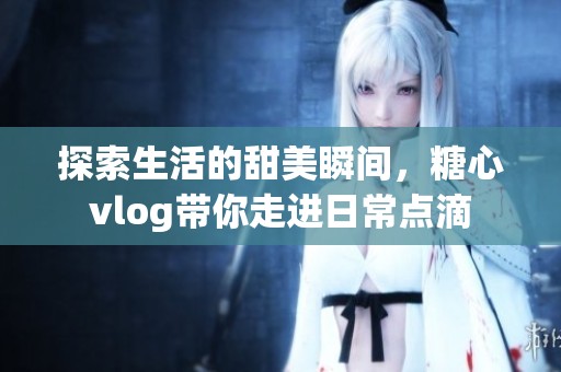 探索生活的甜美瞬间，糖心vlog带你走进日常点滴