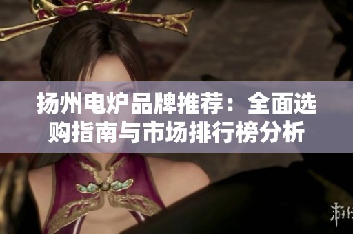 扬州电炉品牌推荐：全面选购指南与市场排行榜分析