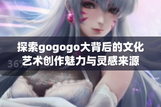 探索gogogo大背后的文化艺术创作魅力与灵感来源