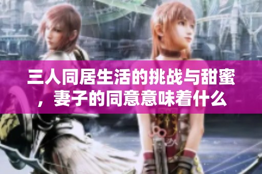 三人同居生活的挑战与甜蜜，妻子的同意意味着什么