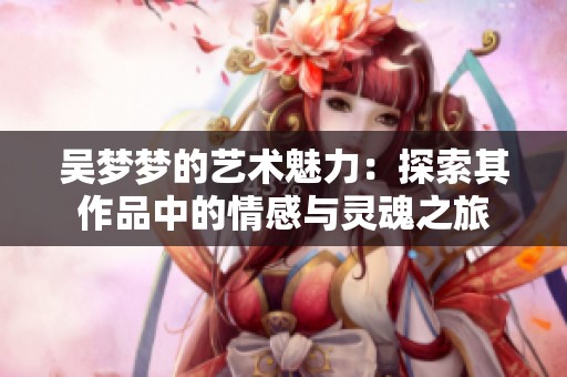 吴梦梦的艺术魅力：探索其作品中的情感与灵魂之旅