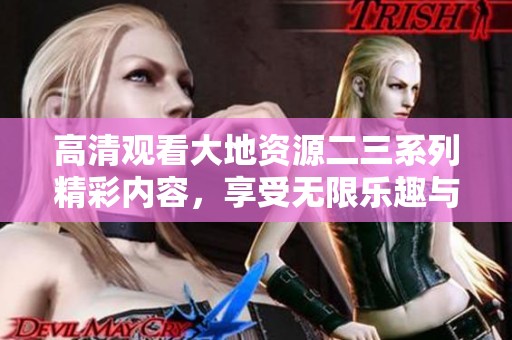 高清观看大地资源二三系列精彩内容，享受无限乐趣与知识探索