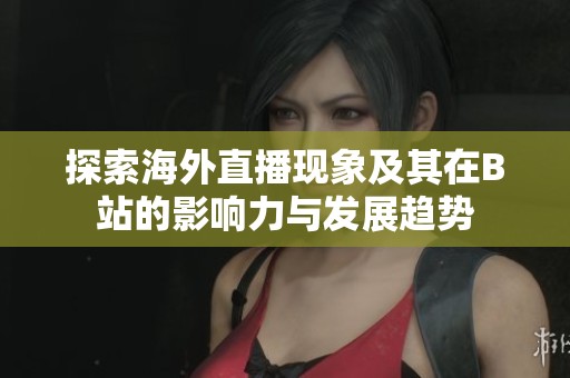 探索海外直播现象及其在B站的影响力与发展趋势
