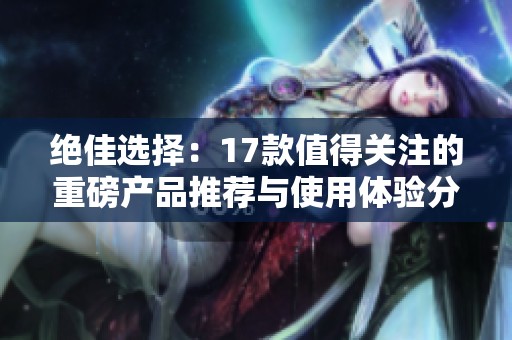 绝佳选择：17款值得关注的重磅产品推荐与使用体验分享