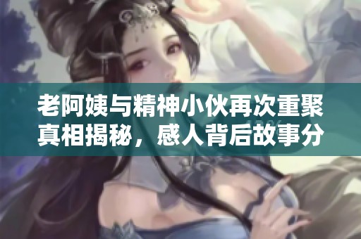 老阿姨与精神小伙再次重聚真相揭秘，感人背后故事分享