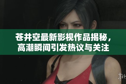 苍井空最新影视作品揭秘，高潮瞬间引发热议与关注