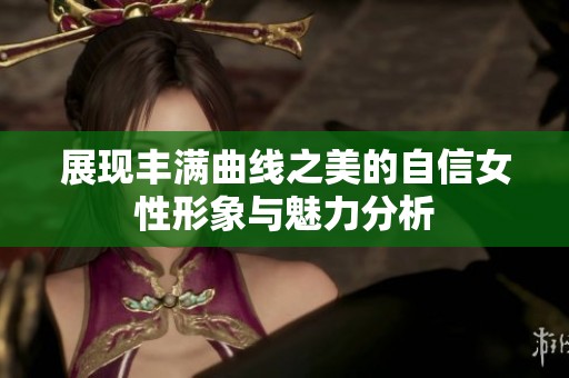 展现丰满曲线之美的自信女性形象与魅力分析