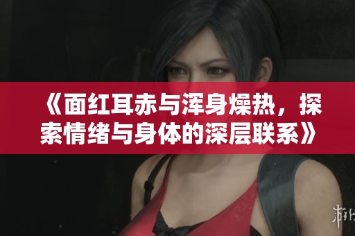 《面红耳赤与浑身燥热，探索情绪与身体的深层联系》