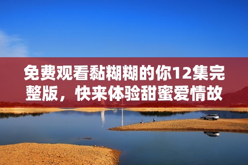 免费观看黏糊糊的你12集完整版，快来体验甜蜜爱情故事！