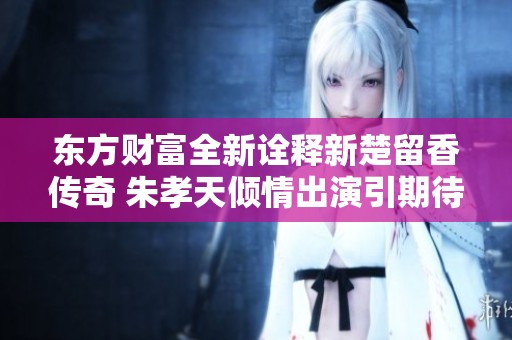 东方财富全新诠释新楚留香传奇 朱孝天倾情出演引期待