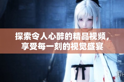 探索令人心醉的精品视频，享受每一刻的视觉盛宴