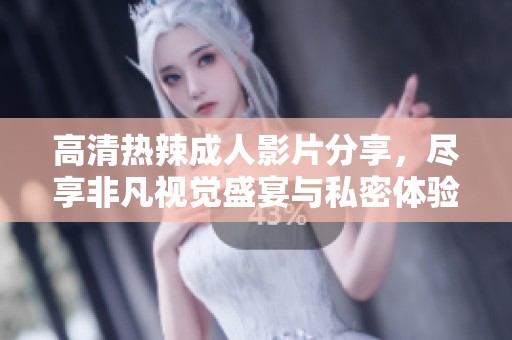高清热辣成人影片分享，尽享非凡视觉盛宴与私密体验