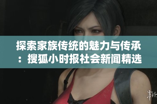 探索家族传统的魅力与传承：搜狐小时报社会新闻精选