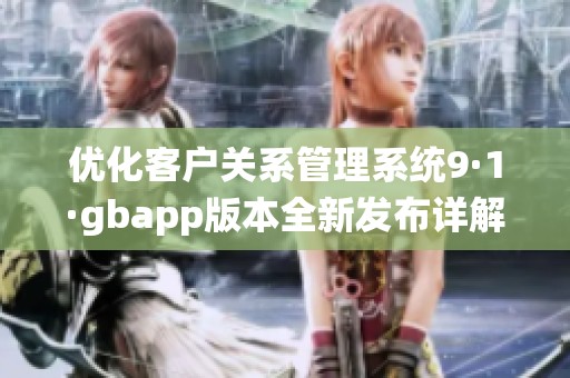 优化客户关系管理系统9·1·gbapp版本全新发布详解