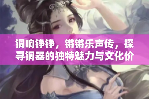 铜响铮铮，锵锵乐声传，探寻铜器的独特魅力与文化价值