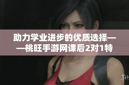 助力学业进步的优质选择——桃旺手游网课后2对1特别辅导班介绍