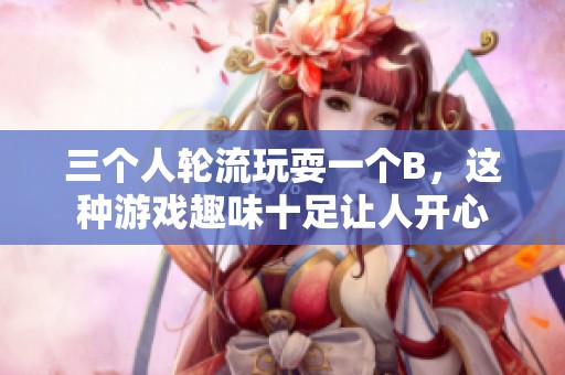 三个人轮流玩耍一个B，这种游戏趣味十足让人开心