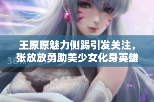 王原原魅力侧踢引发关注，张放放勇助美少女化身英雄救场