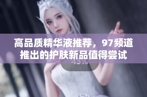高品质精华液推荐，97频道推出的护肤新品值得尝试