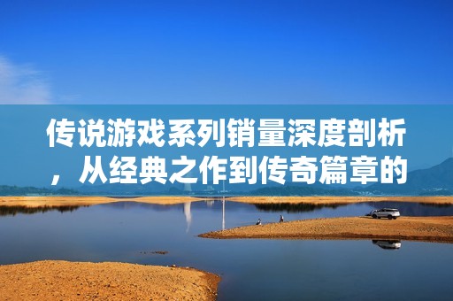 传说游戏系列销量深度剖析，从经典之作到传奇篇章的奇幻旅程