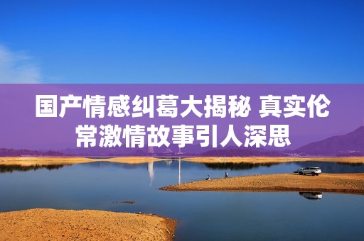 国产情感纠葛大揭秘 真实伦常激情故事引人深思
