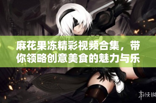 麻花果冻精彩视频合集，带你领略创意美食的魅力与乐趣