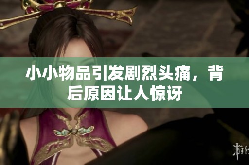 小小物品引发剧烈头痛，背后原因让人惊讶