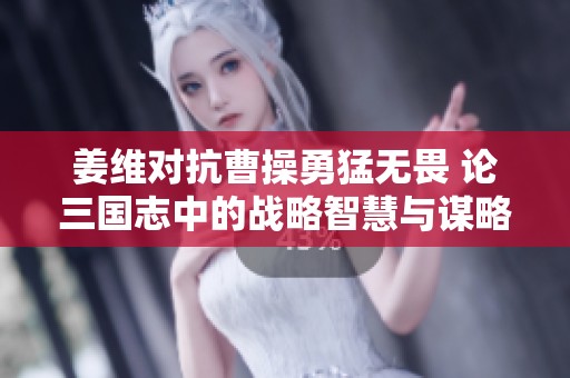 姜维对抗曹操勇猛无畏 论三国志中的战略智慧与谋略