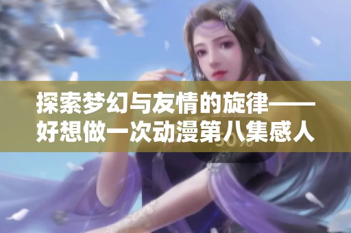 探索梦幻与友情的旋律——好想做一次动漫第八集感人歌曲分析