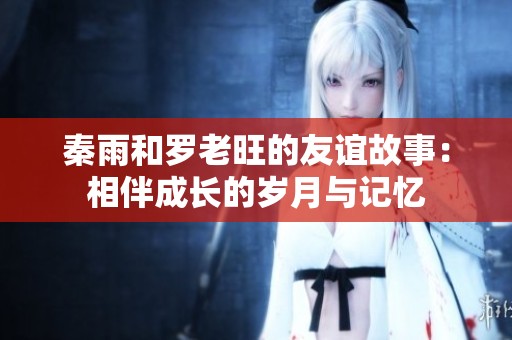 秦雨和罗老旺的友谊故事：相伴成长的岁月与记忆