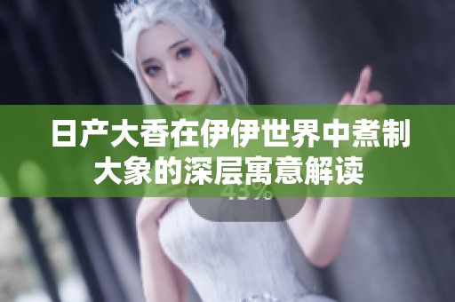 日产大香在伊伊世界中煮制大象的深层寓意解读